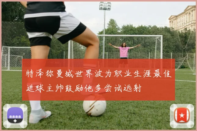 特泽称曼城世界波为职业生涯最佳进球主帅鼓励他多尝试远射