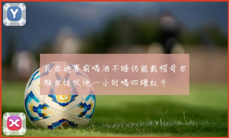 瓦尔迪赛前喝酒不睡仍能戴帽奇尔维尔惊叹他一小时喝四罐红牛