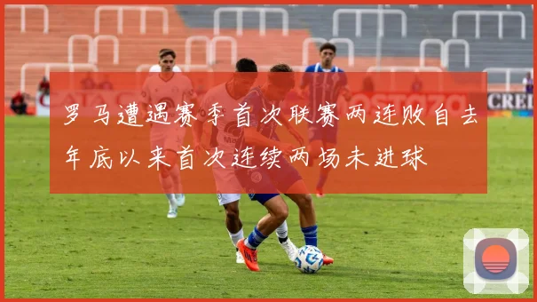 罗马遭遇赛季首次联赛两连败自去年底以来首次连续两场未进球