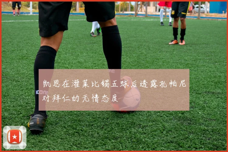 凯恩在灌莱比锡五球后透露孔帕尼对拜仁的无情态度