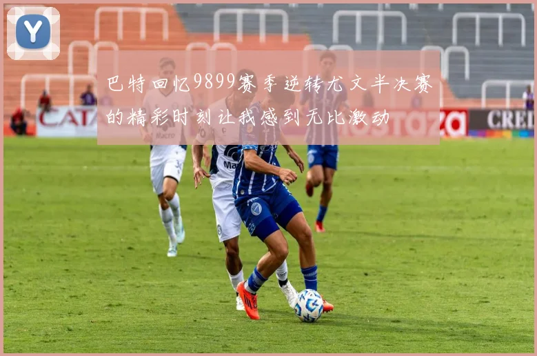 巴特回忆9899赛季逆转尤文半决赛的精彩时刻让我感到无比激动