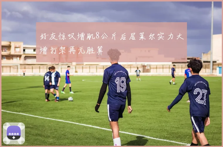 好友惊叹增肌8公斤后居莱尔实力大增打架再无胜算