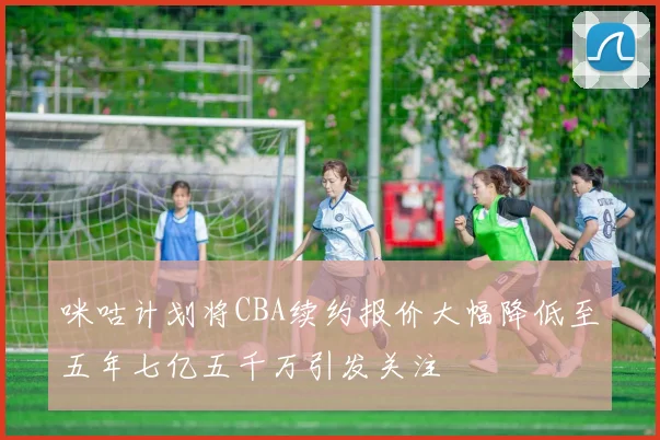 咪咕计划将CBA续约报价大幅降低至五年七亿五千万引发关注