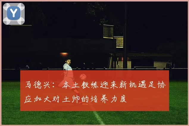 马德兴：本土教练迎来新机遇足协应加大对土帅的培养力度