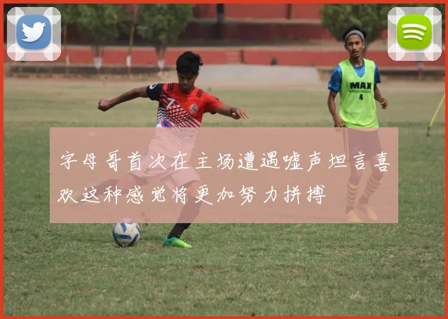 字母哥首次在主场遭遇嘘声坦言喜欢这种感觉将更加努力拼搏