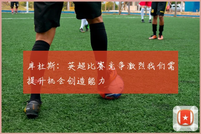 库杜斯：英超比赛竞争激烈我们需提升机会创造能力