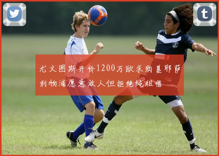 尤文图斯开价1200万欧求购基耶萨利物浦愿意放人但拒绝纯租借