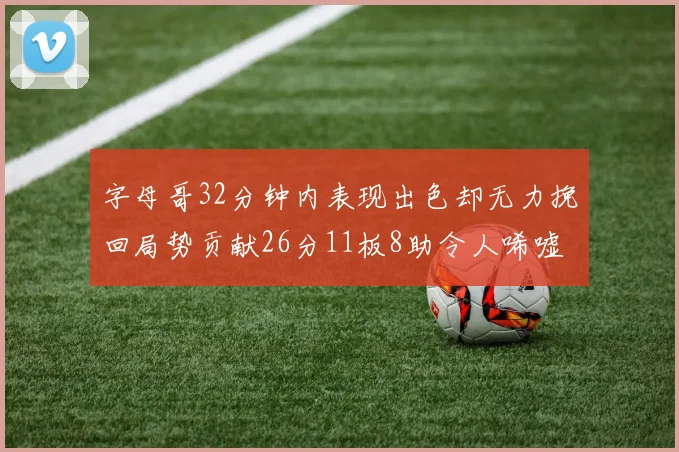 字母哥32分钟内表现出色却无力挽回局势贡献26分11板8助令人唏嘘