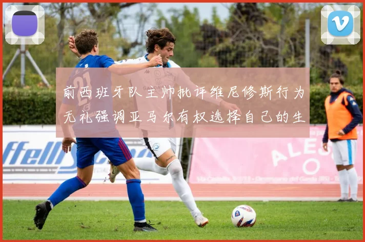 前西班牙队主帅批评维尼修斯行为无礼强调亚马尔有权选择自己的生活方式