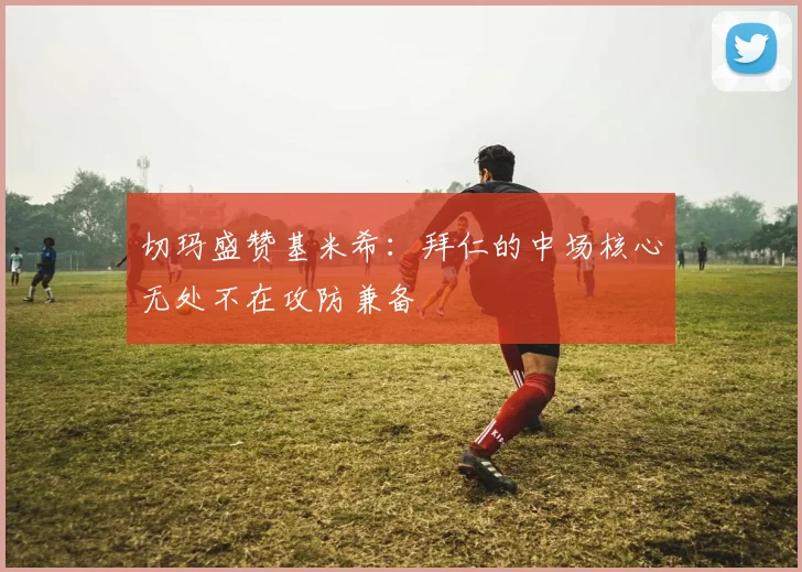 切玛盛赞基米希：拜仁的中场核心无处不在攻防兼备