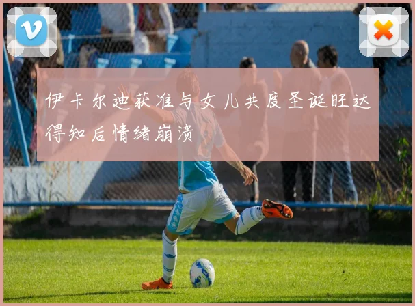 伊卡尔迪获准与女儿共度圣诞旺达得知后情绪崩溃