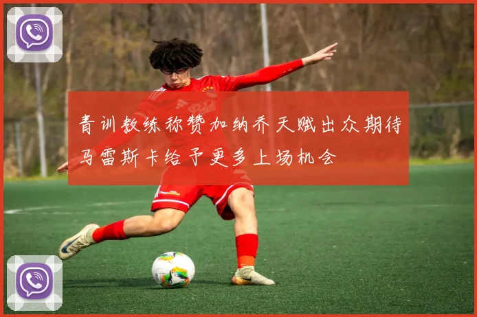 青训教练称赞加纳乔天赋出众期待马雷斯卡给予更多上场机会