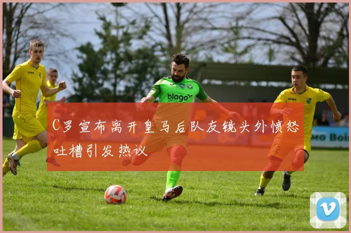 C罗宣布离开皇马后队友镜头外愤怒吐槽引发热议