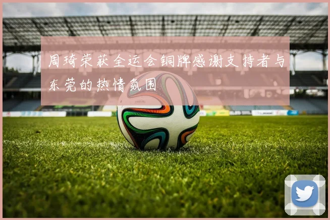 周琦荣获全运会铜牌感谢支持者与东莞的热情氛围