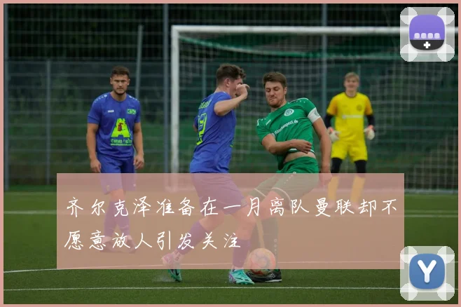 齐尔克泽准备在一月离队曼联却不愿意放人引发关注