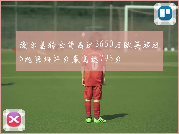 谢尔基转会费高达3650万欧英超近6轮场均评分最高达795分