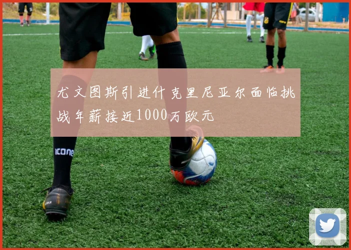 尤文图斯引进什克里尼亚尔面临挑战年薪接近1000万欧元