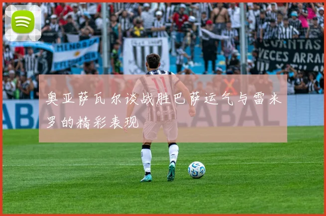 奥亚萨瓦尔谈战胜巴萨运气与雷米罗的精彩表现