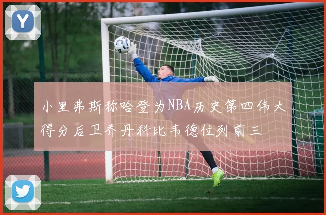 小里弗斯称哈登为NBA历史第四伟大得分后卫乔丹科比韦德位列前三