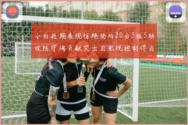 小白近期表现惊艳场均20分5板5助攻防守端贡献突出且犯规控制得当