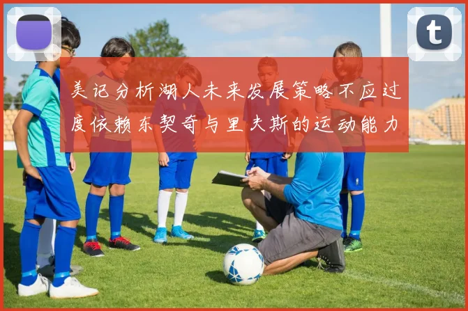 美记分析湖人未来发展策略不应过度依赖东契奇与里夫斯的运动能力不足